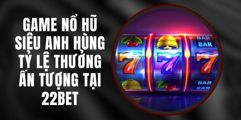 Game Nổ Hũ Siêu Anh Hùng - Tỷ Lệ Thưởng Ấn Tượng Tại 22bet